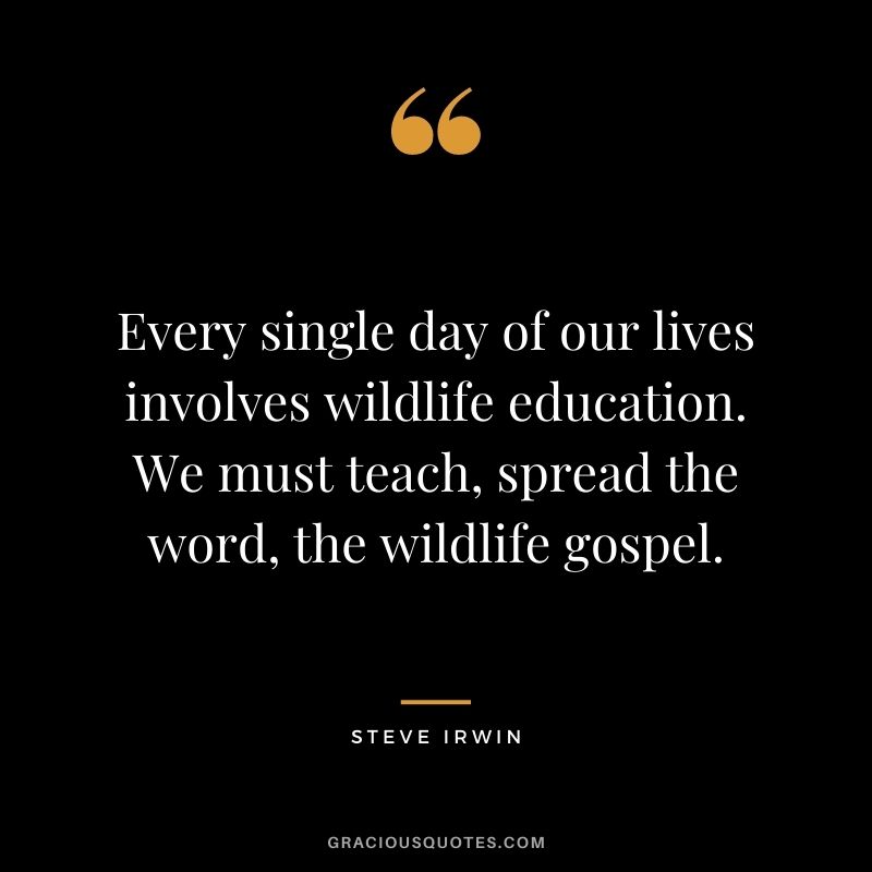 Every single day of our lives involves wildlife education. We must teach, spread the word, the wildlife gospel.