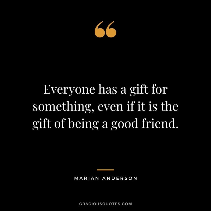 Everyone has a gift for something, even if it is the gift of being a good friend. ― Marian Anderson