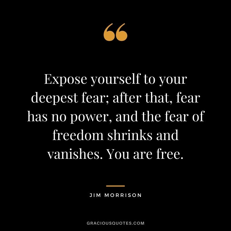 Expose yourself to your deepest fear; after that, fear has no power, and the fear of freedom shrinks and vanishes. You are free. ― Jim Morrison