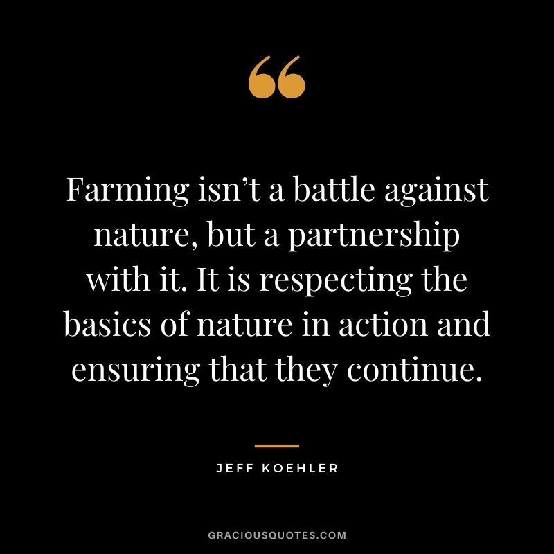 Farming isn’t a battle against nature, but a partnership with it. It is respecting the basics of nature in action and ensuring that they continue. – Jeff Koehler