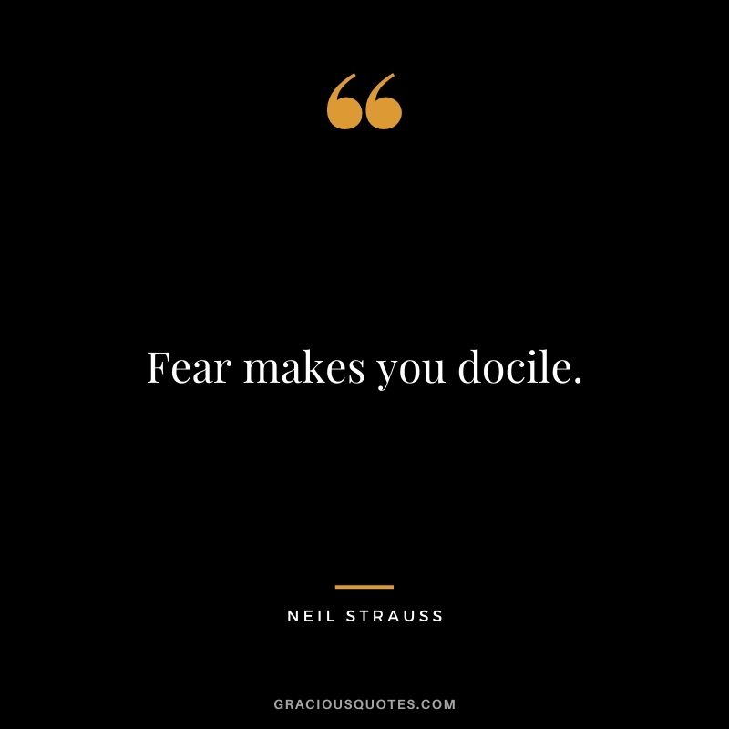 Fear makes you docile.