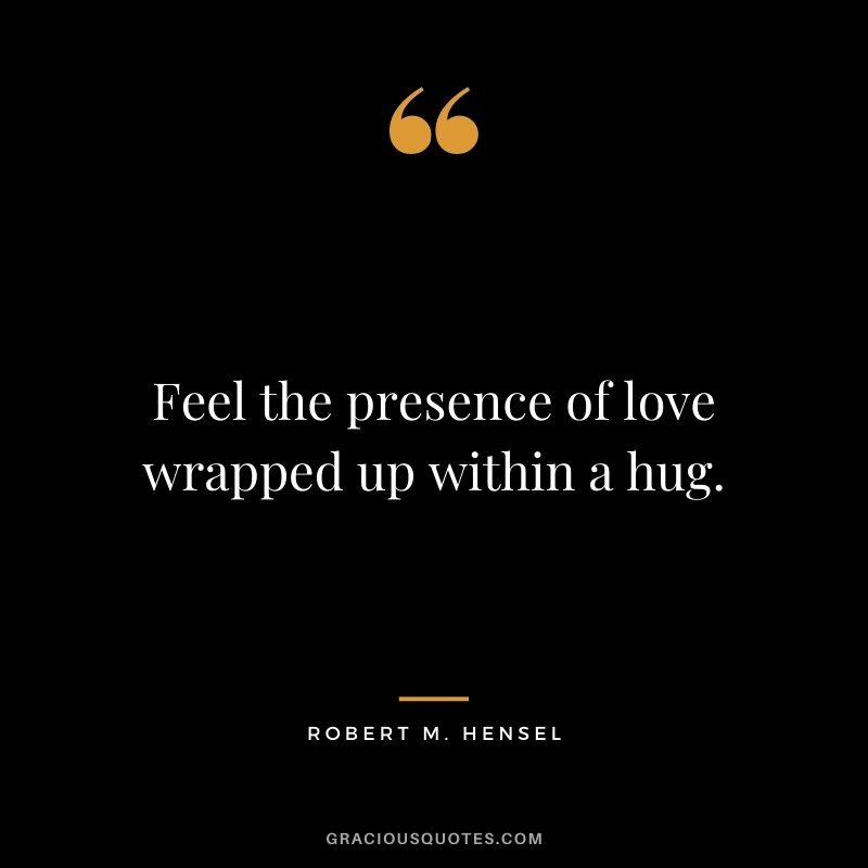 Feel the presence of love wrapped up within a hug. – Robert M. Hensel