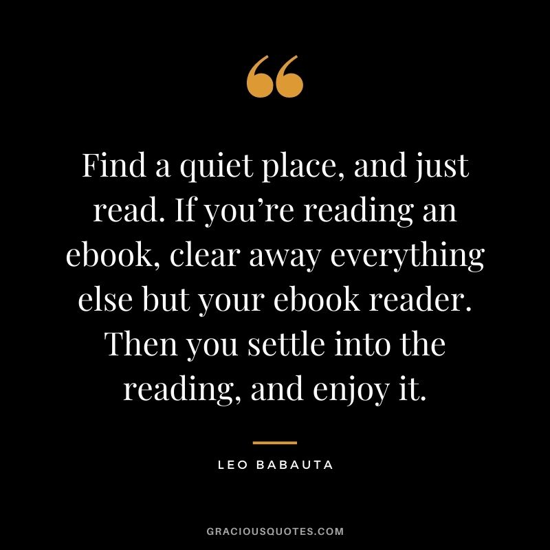 Find a quiet place, and just read. If you’re reading an ebook, clear away everything else but your ebook reader. Then you settle into the reading, and enjoy it.