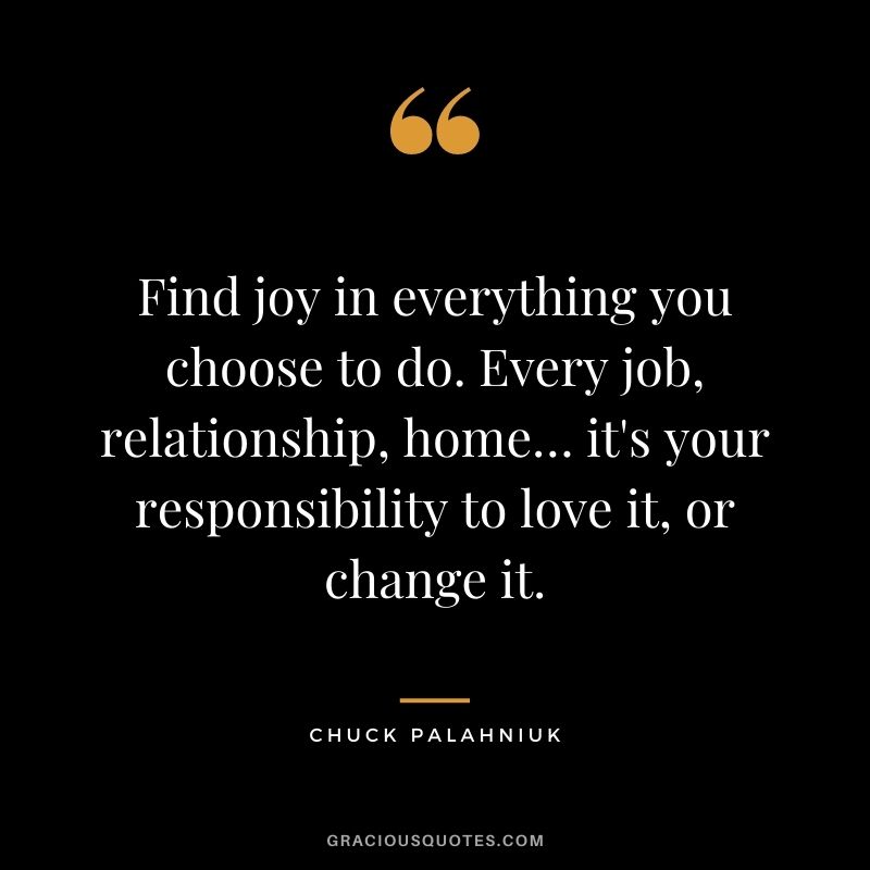 Find joy in everything you choose to do. Every job, relationship, home… it's your responsibility to love it, or change it. - Chuck Palahniuk