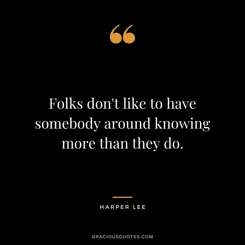 Folks don't like to have somebody around knowing more than they do.