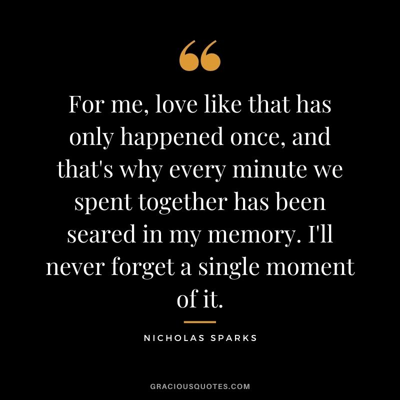 For me, love like that has only happened once, and that's why every minute we spent together has been seared in my memory. I'll never forget a single moment of it.