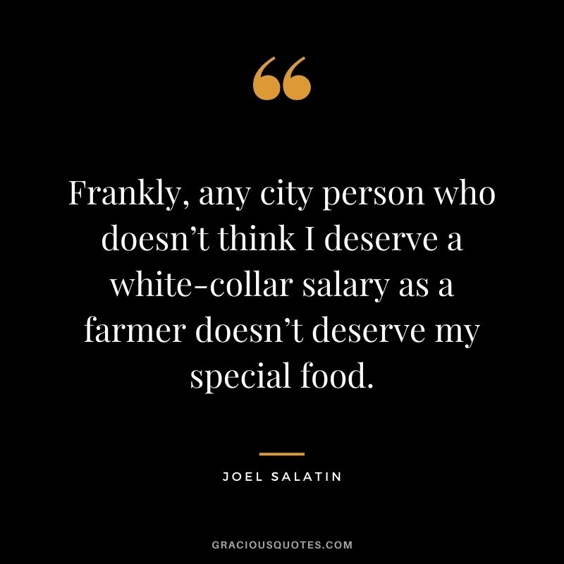 Frankly, any city person who doesn’t think I deserve a white-collar salary as a farmer doesn’t deserve my special food. – Joel Salatin