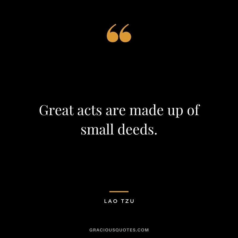 Great acts are made up of small deeds. - Lao Tzu