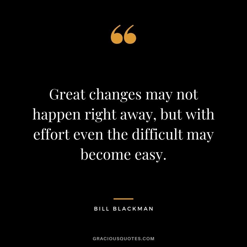 Great changes may not happen right away, but with effort even the difficult may become easy. – Bill Blackman
