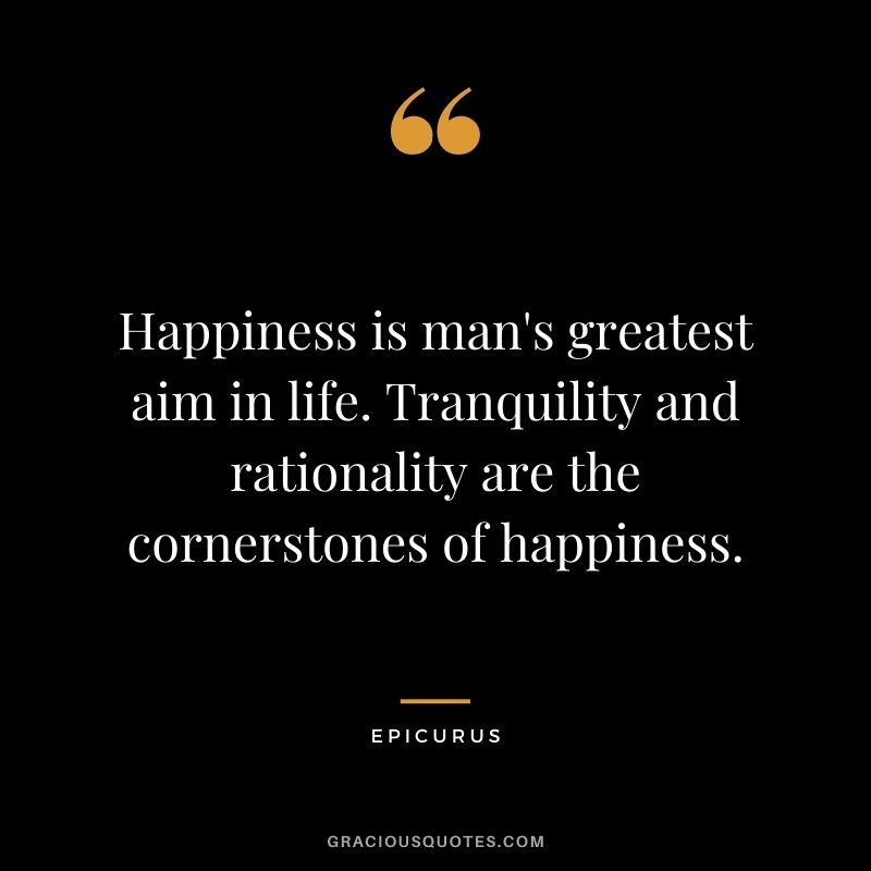 Happiness is man's greatest aim in life. Tranquility and rationality are the cornerstones of happiness.