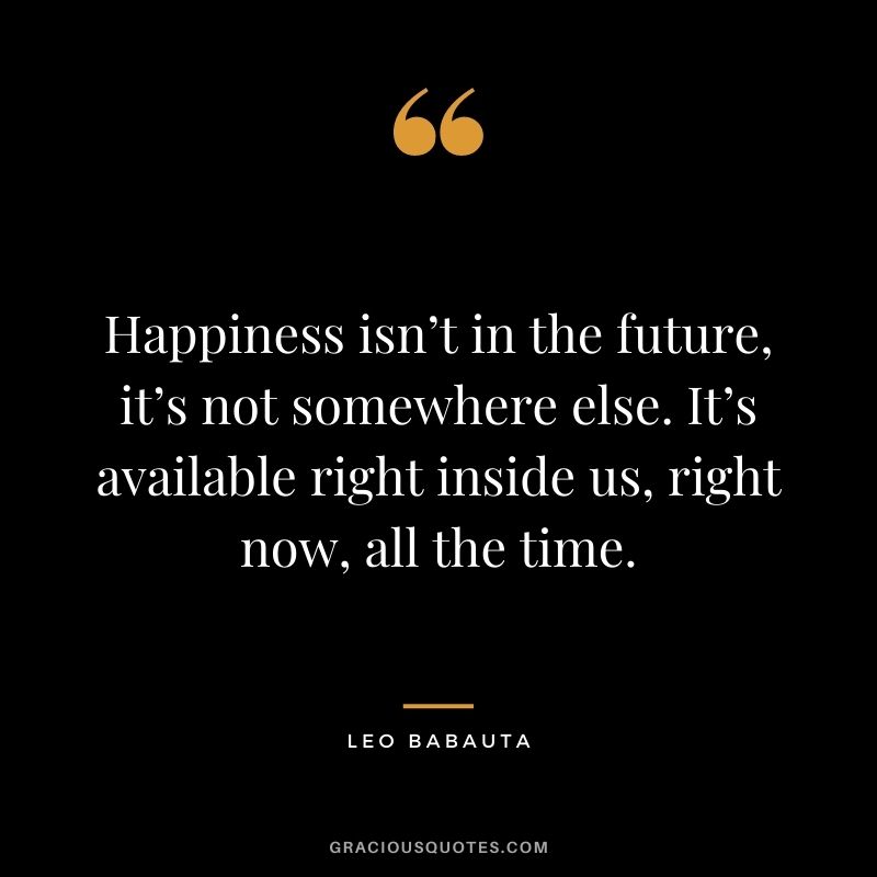 Happiness isn’t in the future, it’s not somewhere else. It’s available right inside us, right now, all the time.