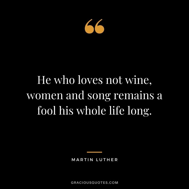 He who loves not wine, women and song remains a fool his whole life long. - Martin Luther