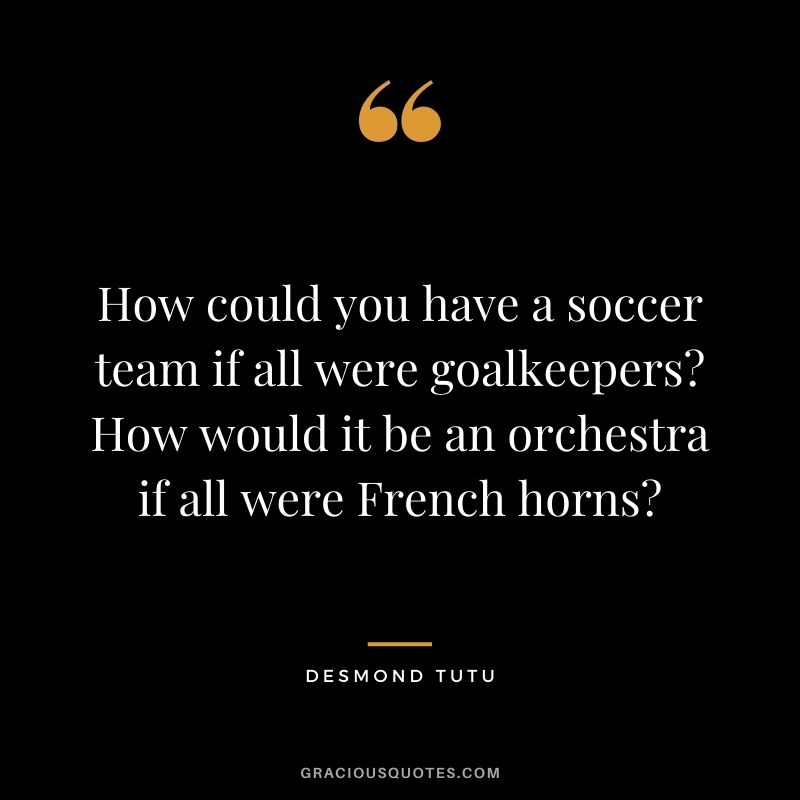 How could you have a soccer team if all were goalkeepers? How would it be an orchestra if all were French horns?