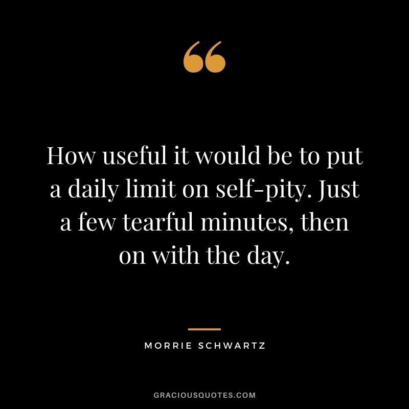 How useful it would be to put a daily limit on self-pity. Just a few tearful minutes, then on with the day.