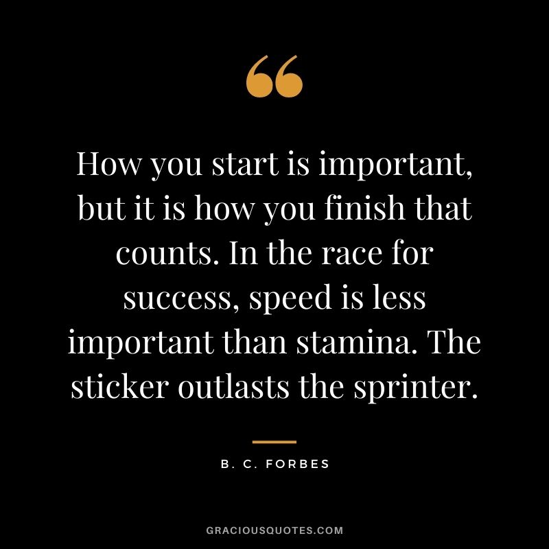 How you start is important, but it is how you finish that counts. In the race for success, speed is less important than stamina. The sticker outlasts the sprinter.