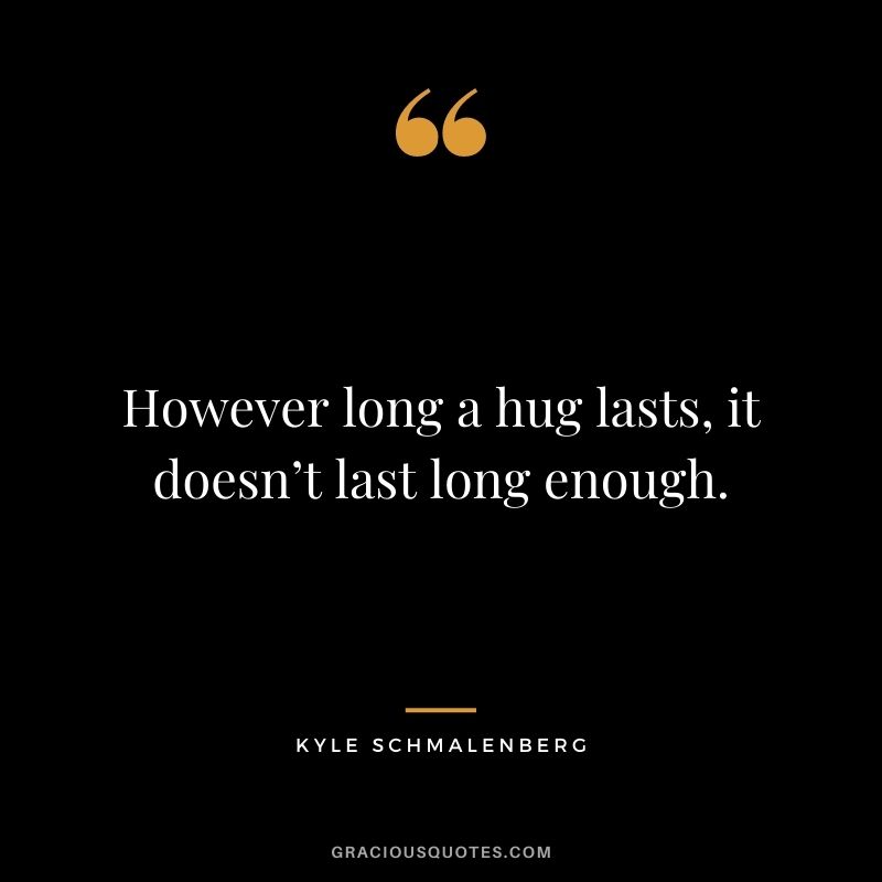 However long a hug lasts, it doesn’t last long enough. – Kyle Schmalenberg