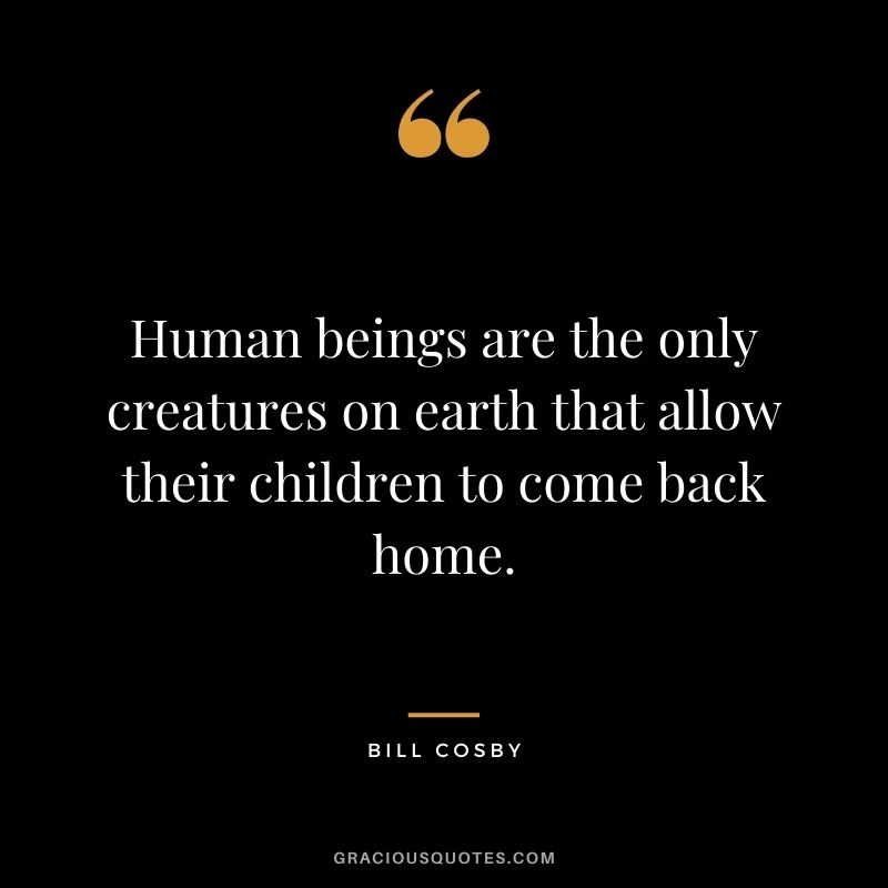 Human beings are the only creatures on earth that allow their children to come back home.