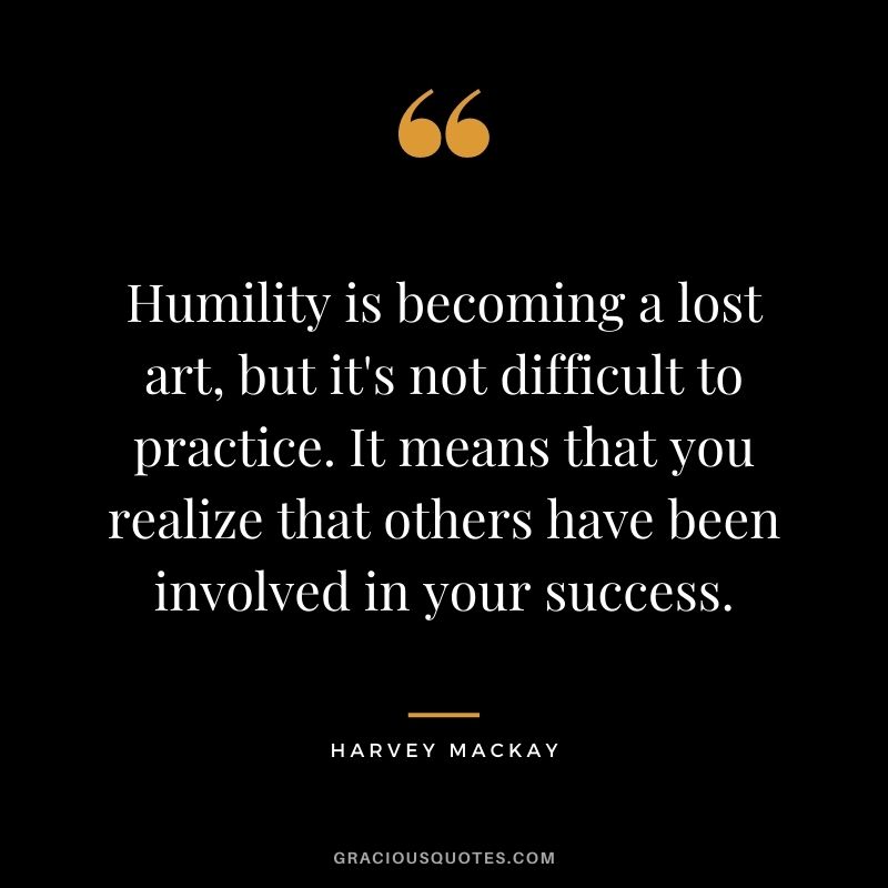 Humility is becoming a lost art, but it's not difficult to practice. It means that you realize that others have been involved in your success. - Harvey Mackay