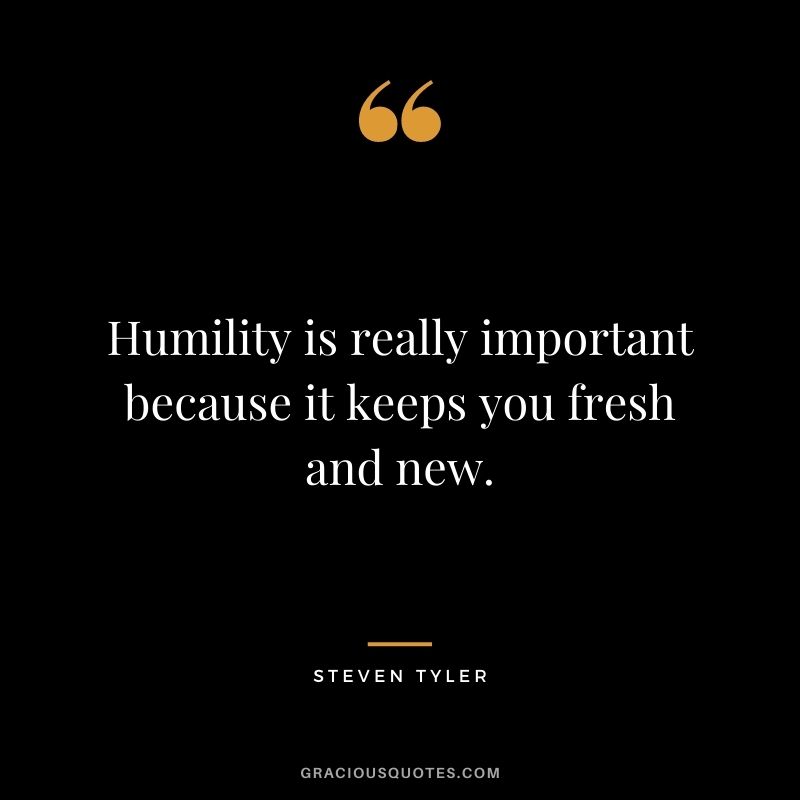 Humility is really important because it keeps you fresh and new. - Steven Tyler