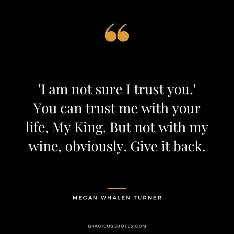 'I am not sure I trust you.' You can trust me with your life, My King. But not with my wine, obviously. Give it back. -  Megan Whalen Turner
