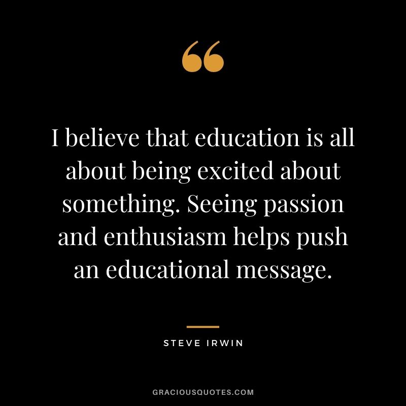I believe that education is all about being excited about something. Seeing passion and enthusiasm helps push an educational message.