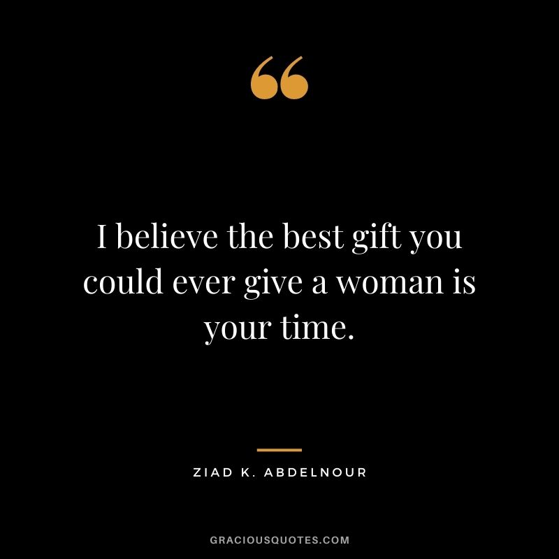I believe the best gift you could ever give a woman is your time. - Ziad K. Abdelnour