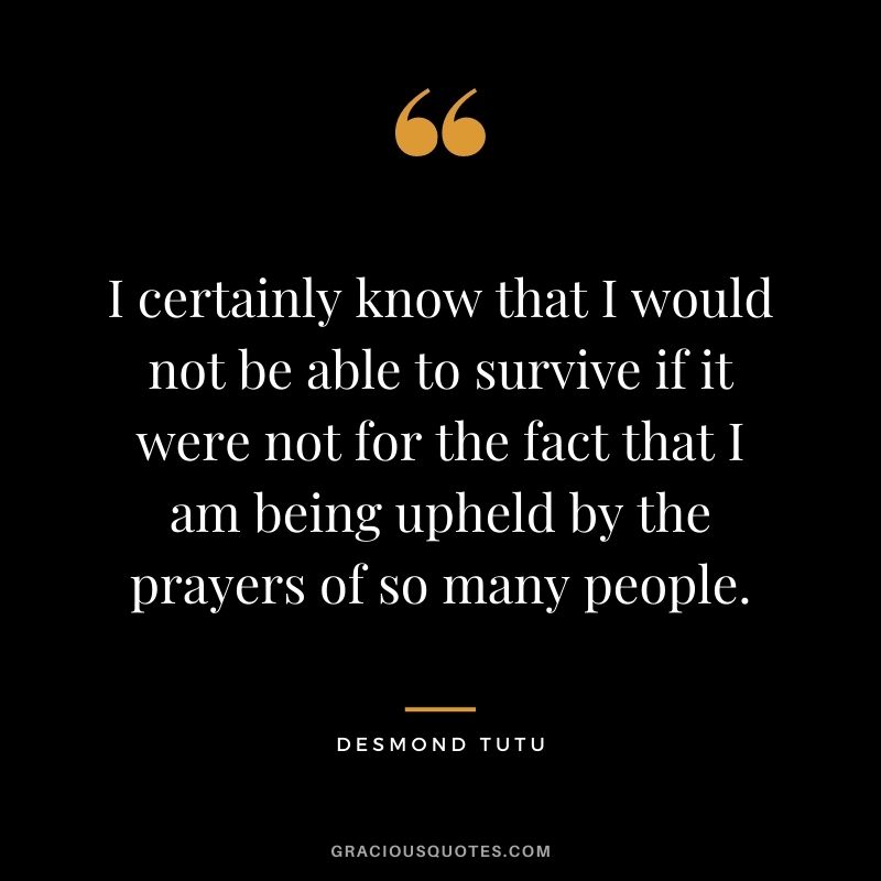 I certainly know that I would not be able to survive if it were not for the fact that I am being upheld by the prayers of so many people.
