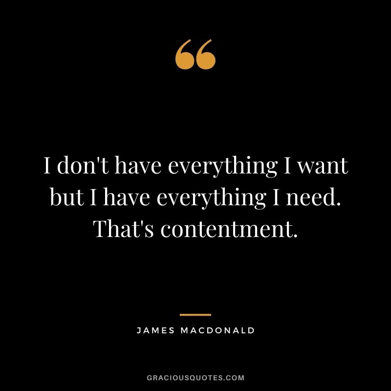 I don't have everything I want but I have everything I need. That's contentment. - James MacDonald