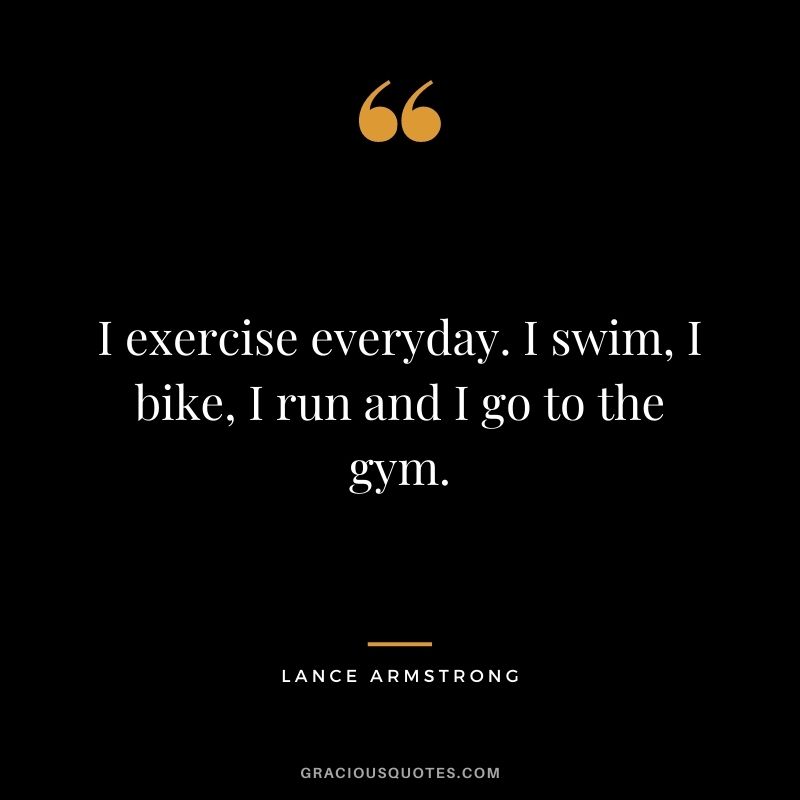 I exercise everyday. I swim, I bike, I run and I go to the gym.