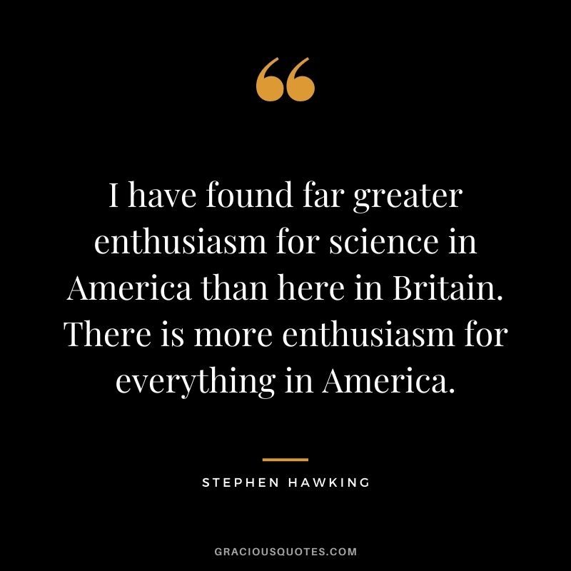 I have found far greater enthusiasm for science in America than here in Britain. There is more enthusiasm for everything in America.