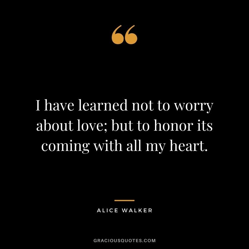 I have learned not to worry about love; but to honor its coming with all my heart. — Alice Walker