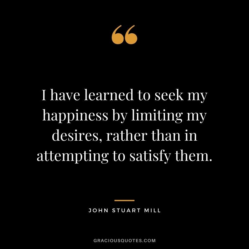 I have learned to seek my happiness by limiting my desires, rather than in attempting to satisfy them. ― John Stuart Mill
