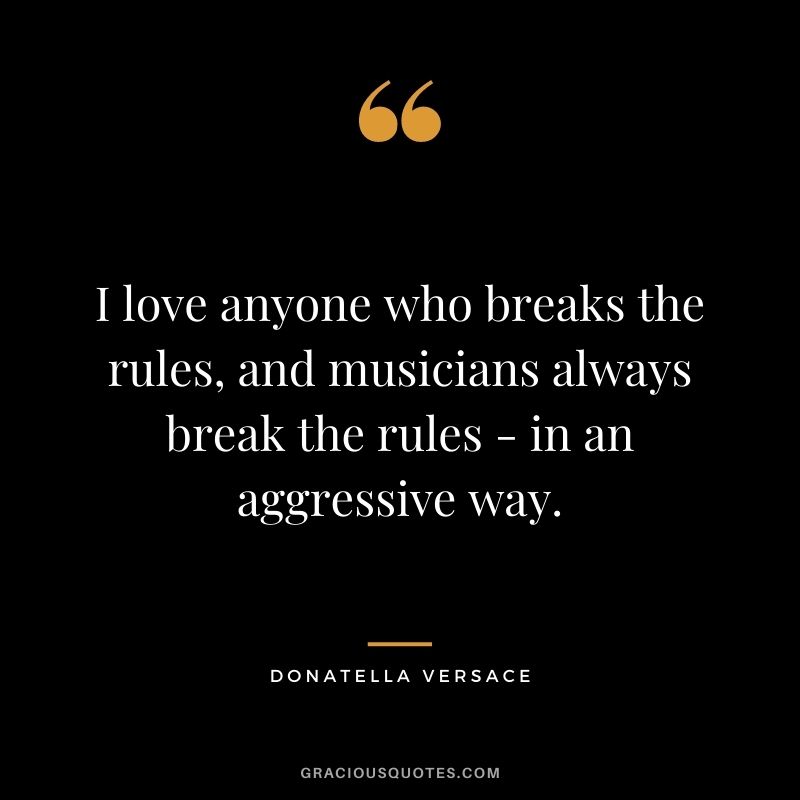 I love anyone who breaks the rules, and musicians always break the rules - in an aggressive way.