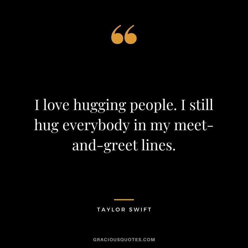 I love hugging people. I still hug everybody in my meet-and-greet lines. – Taylor Swift