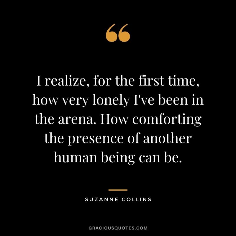 I realize, for the first time, how very lonely I've been in the arena. How comforting the presence of another human being can be. ― Suzanne Collins
