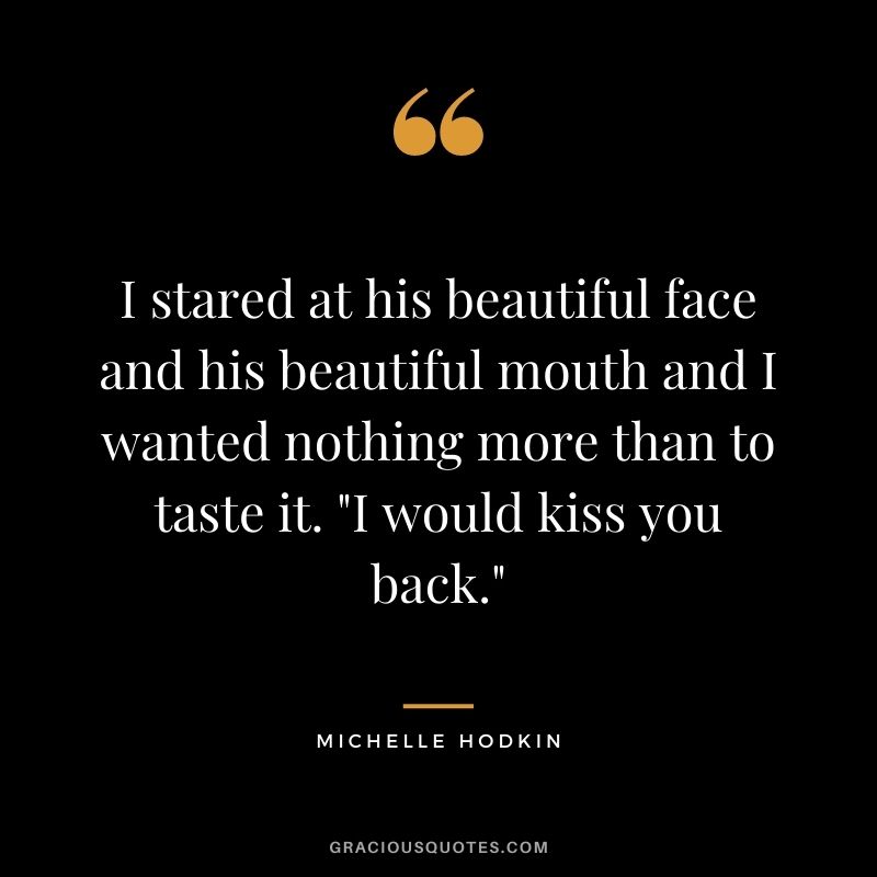 I stared at his beautiful face and his beautiful mouth and I wanted nothing more than to taste it. "I would kiss you back." ― Michelle Hodkin