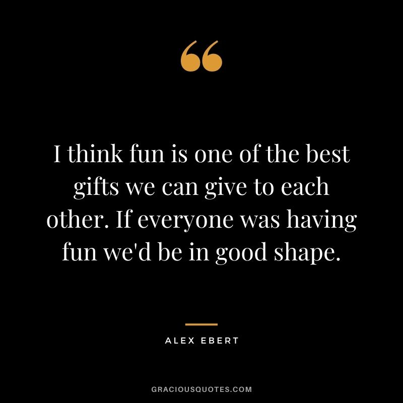 I think fun is one of the best gifts we can give to each other. If everyone was having fun we'd be in good shape. - Alex Ebert