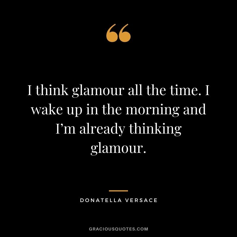 I think glamour all the time. I wake up in the morning and I’m already thinking glamour.
