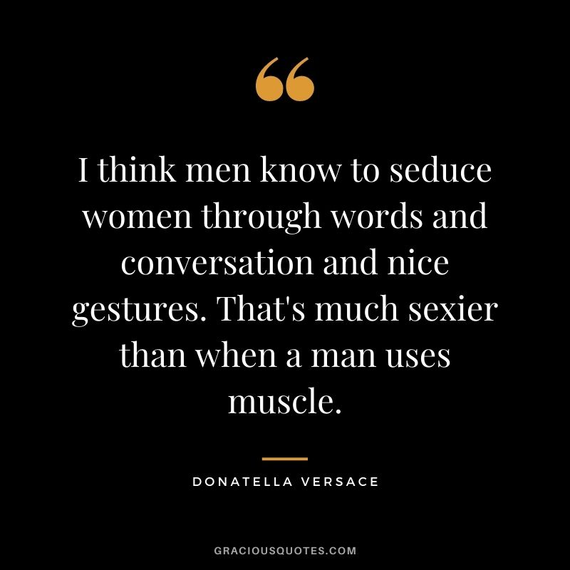 I think men know to seduce women through words and conversation and nice gestures. That's much sexier than when a man uses muscle.