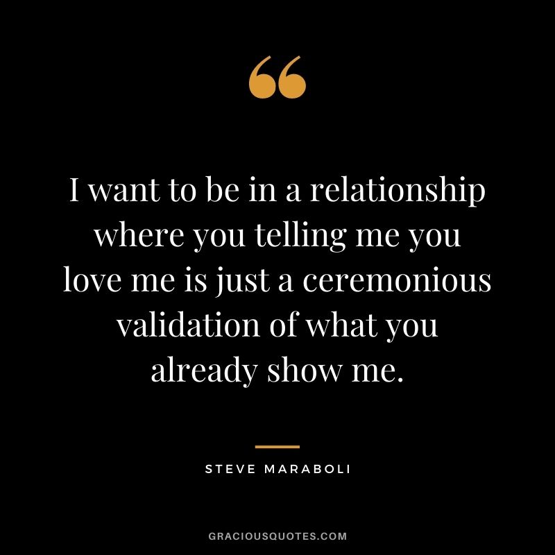 I want to be in a relationship where you telling me you love me is just a ceremonious validation of what you already show me. ― Steve Maraboli