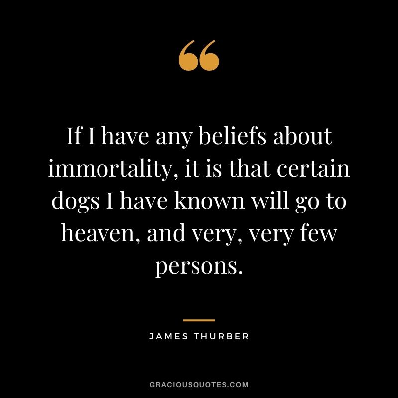 If I have any beliefs about immortality, it is that certain dogs I have known will go to heaven, and very, very few persons. – James Thurber