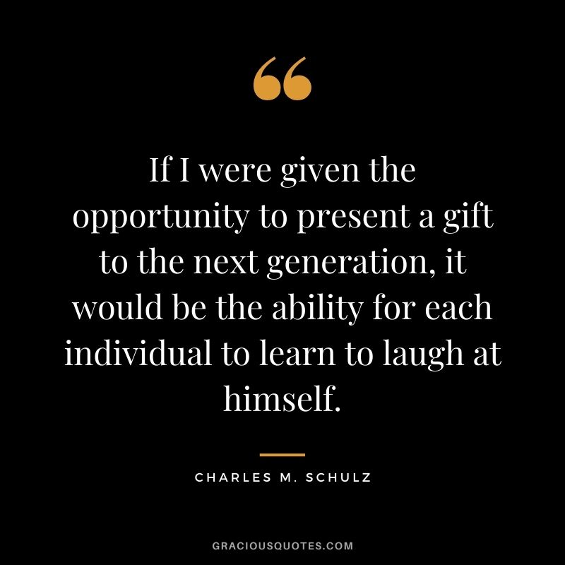 If I were given the opportunity to present a gift to the next generation, it would be the ability for each individual to learn to laugh at himself. ― Charles M. Schulz