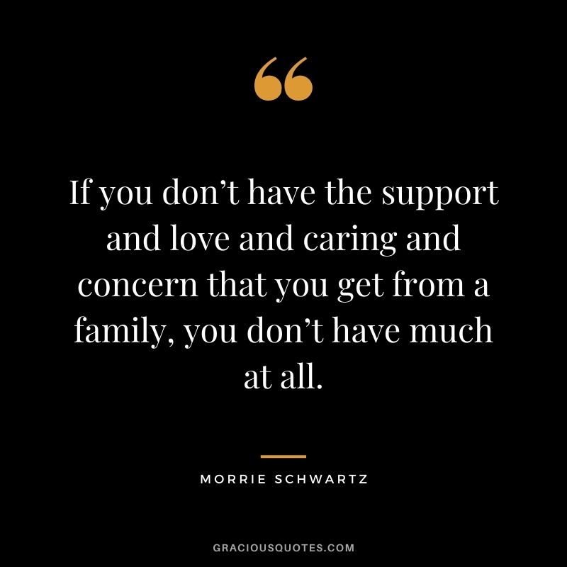 If you don’t have the support and love and caring and concern that you get from a family, you don’t have much at all.