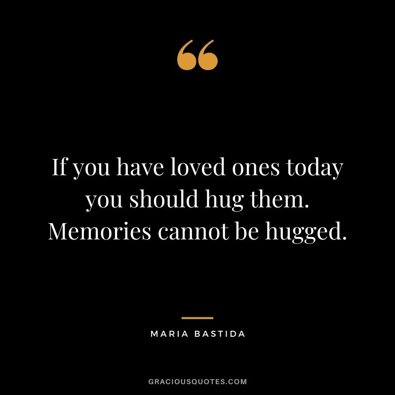 If you have loved ones today you should hug them. Memories cannot be hugged. - Maria Bastida