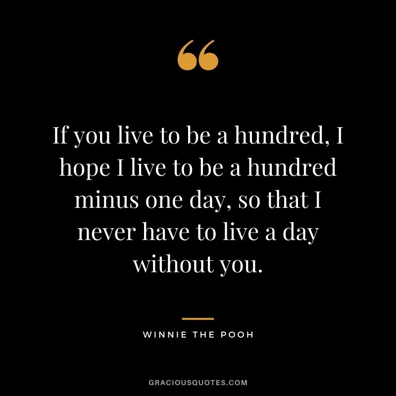 If you live to be a hundred, I hope I live to be a hundred minus one day, so that I never have to live a day without you.
