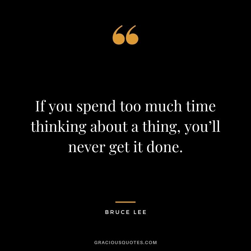If you spend too much time thinking about a thing, you’ll never get it done. – Bruce Lee