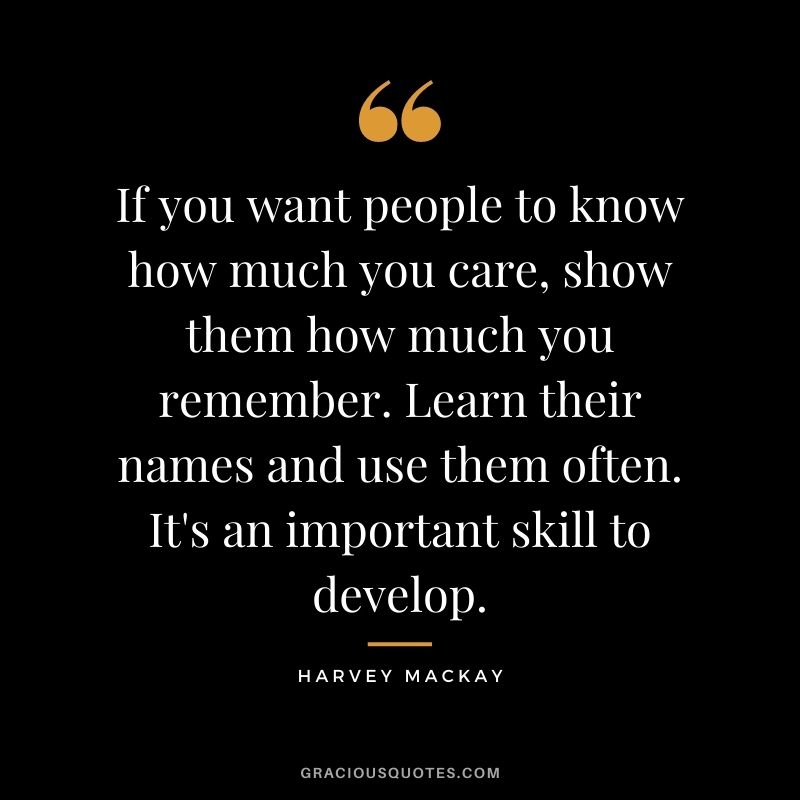 If you want people to know how much you care, show them how much you remember. Learn their names and use them often. It's an important skill to develop.