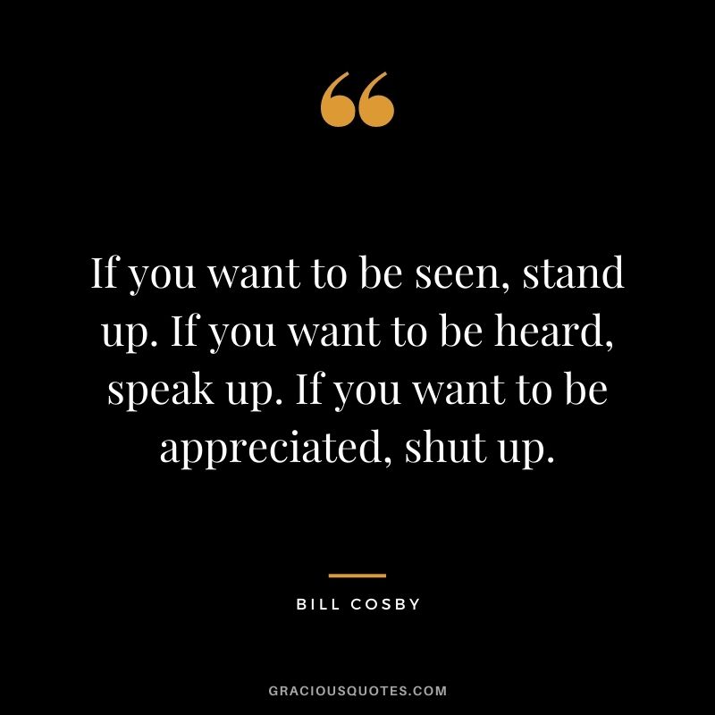 If you want to be seen, stand up. If you want to be heard, speak up. If you want to be appreciated, shut up.