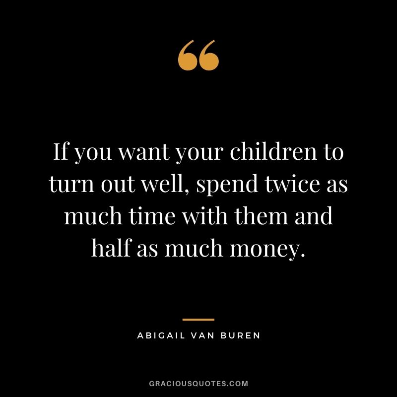 If you want your children to turn out well, spend twice as much time with them and half as much money. - Abigail Van Buren
