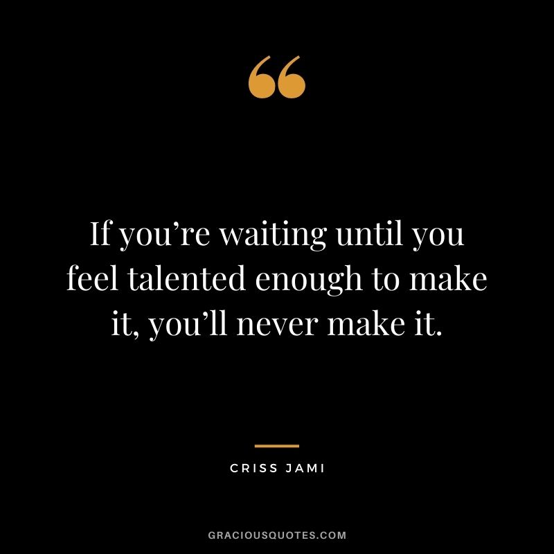 If you’re waiting until you feel talented enough to make it, you’ll never make it.